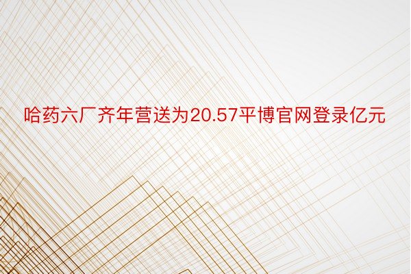 哈药六厂齐年营送为20.57平博官网登录亿元