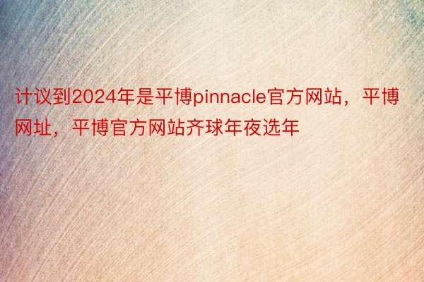 计议到2024年是平博pinnacle官方网站，平博网址，平博官方网站齐球年夜选年